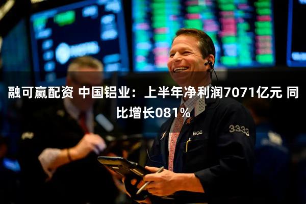 融可赢配资 中国铝业：上半年净利润7071亿元 同比增长081%