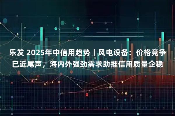 乐发 2025年中信用趋势｜风电设备：价格竞争已近尾声，海内外强劲需求助推信用质量企稳