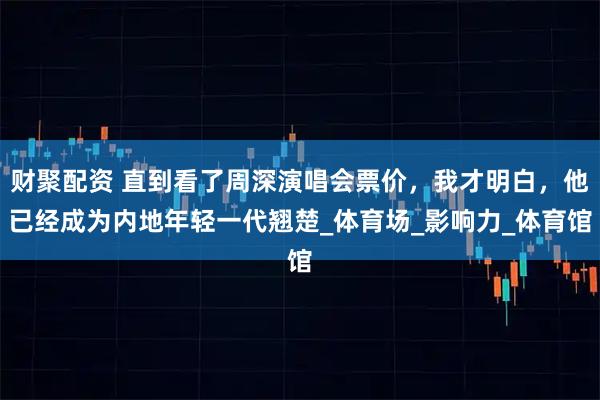 财聚配资 直到看了周深演唱会票价，我才明白，他已经成为内地年轻一代翘楚_体育场_影响力_体育馆