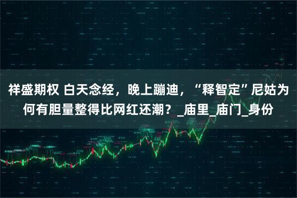 祥盛期权 白天念经，晚上蹦迪，“释智定”尼姑为何有胆量整得比网红还潮？_庙里_庙门_身份