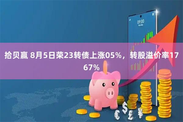 拾贝赢 8月5日荣23转债上涨05%，转股溢价率1767%