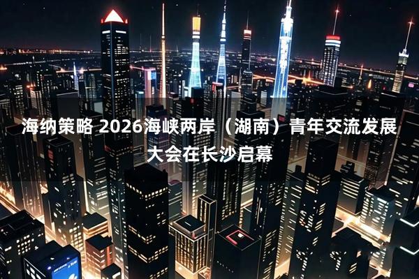 海纳策略 2026海峡两岸（湖南）青年交流发展大会在长沙启幕