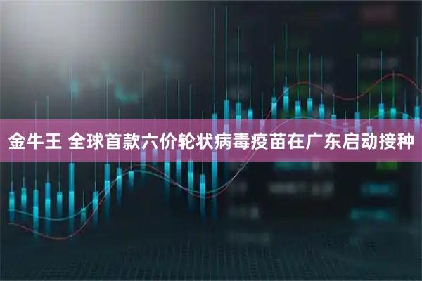 金牛王 全球首款六价轮状病毒疫苗在广东启动接种