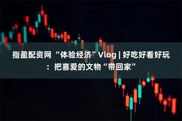 指盈配资网 “体验经济”Vlog | 好吃好看好玩：把喜爱的文物“带回家”
