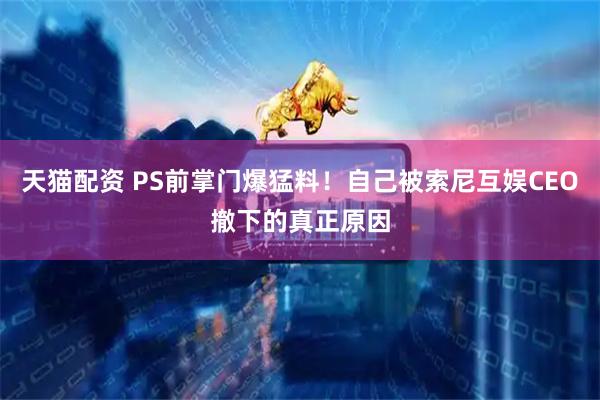 天猫配资 PS前掌门爆猛料！自己被索尼互娱CEO撤下的真正原因