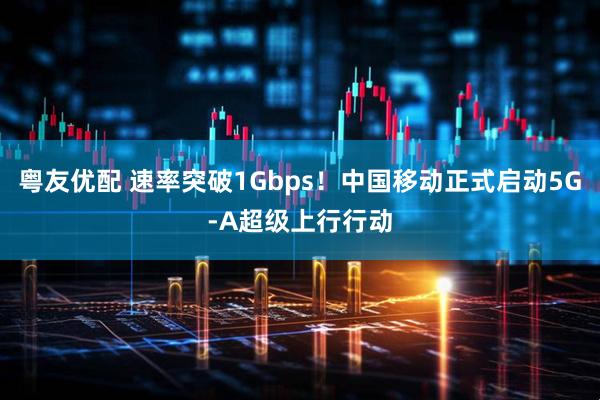 粤友优配 速率突破1Gbps！中国移动正式启动5G-A超级上行行动