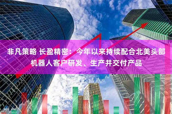 非凡策略 长盈精密：今年以来持续配合北美头部机器人客户研发、生产并交付产品