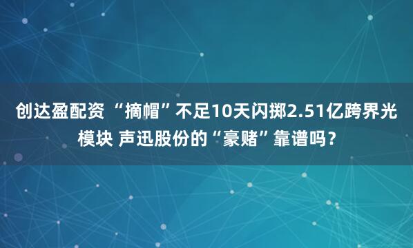 创达盈配资 “摘帽”不足10天闪掷2.51亿跨界光模块 声迅股份的“豪赌”靠谱吗？