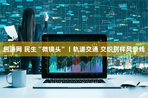 创通网 民生“微镜头”丨轨道交通 交织别样风景线