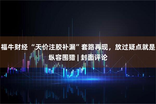 福牛财经 “天价注胶补漏”套路再现，放过疑点就是纵容围猎 | 封面评论