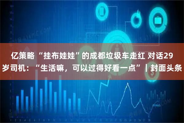 亿策略 “挂布娃娃”的成都垃圾车走红 对话29岁司机：“生活嘛，可以过得好看一点”｜封面头条