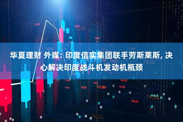 华夏理财 外媒: 印度信实集团联手劳斯莱斯, 决心解决印度战斗机发动机瓶颈
