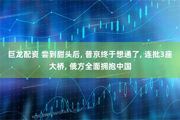 巨龙配资 尝到甜头后, 普京终于想通了, 连批3座大桥, 俄方全面拥抱中国
