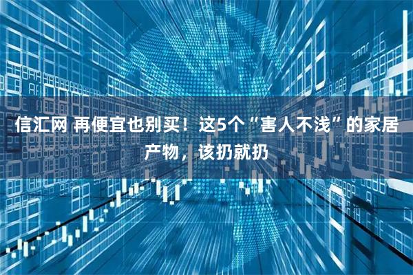 信汇网 再便宜也别买!这5个“害人不浅”的家居产物,该扔就扔